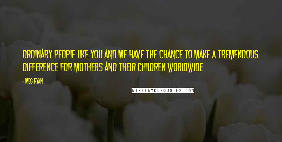 Meg Ryan Quotes: Ordinary people like you and me have the chance to make a tremendous difference for mothers and their children worldwide