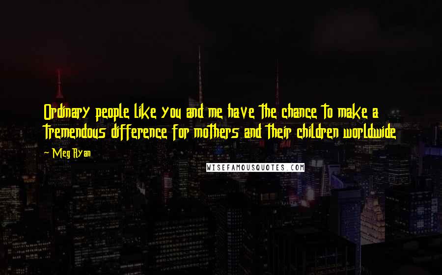 Meg Ryan Quotes: Ordinary people like you and me have the chance to make a tremendous difference for mothers and their children worldwide