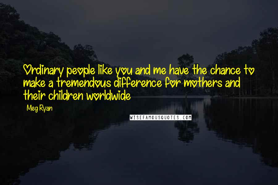 Meg Ryan Quotes: Ordinary people like you and me have the chance to make a tremendous difference for mothers and their children worldwide