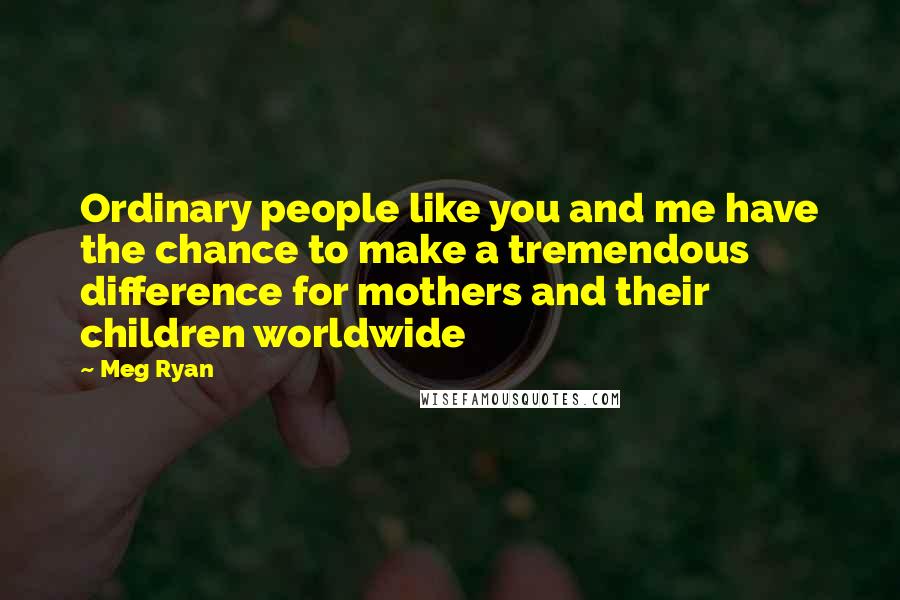 Meg Ryan Quotes: Ordinary people like you and me have the chance to make a tremendous difference for mothers and their children worldwide