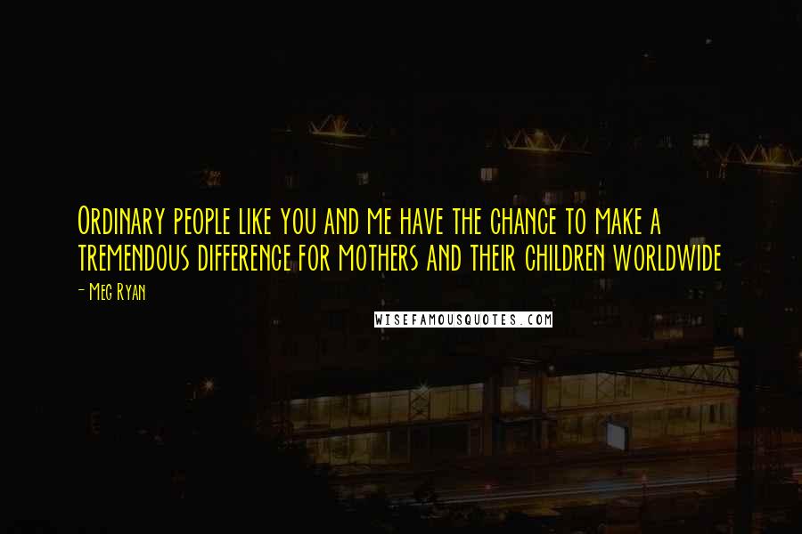 Meg Ryan Quotes: Ordinary people like you and me have the chance to make a tremendous difference for mothers and their children worldwide