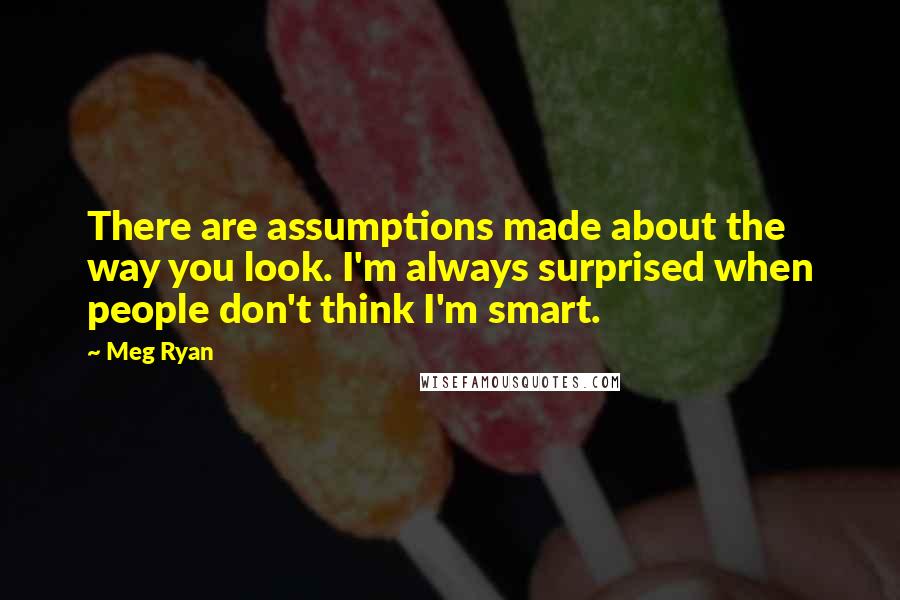 Meg Ryan Quotes: There are assumptions made about the way you look. I'm always surprised when people don't think I'm smart.