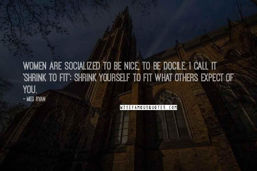 Meg Ryan Quotes: Women are socialized to be nice, to be docile. I call it 'shrink to fit': Shrink yourself to fit what others expect of you.