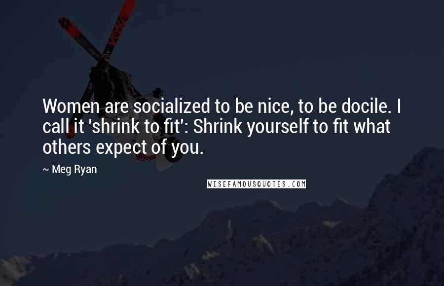 Meg Ryan Quotes: Women are socialized to be nice, to be docile. I call it 'shrink to fit': Shrink yourself to fit what others expect of you.