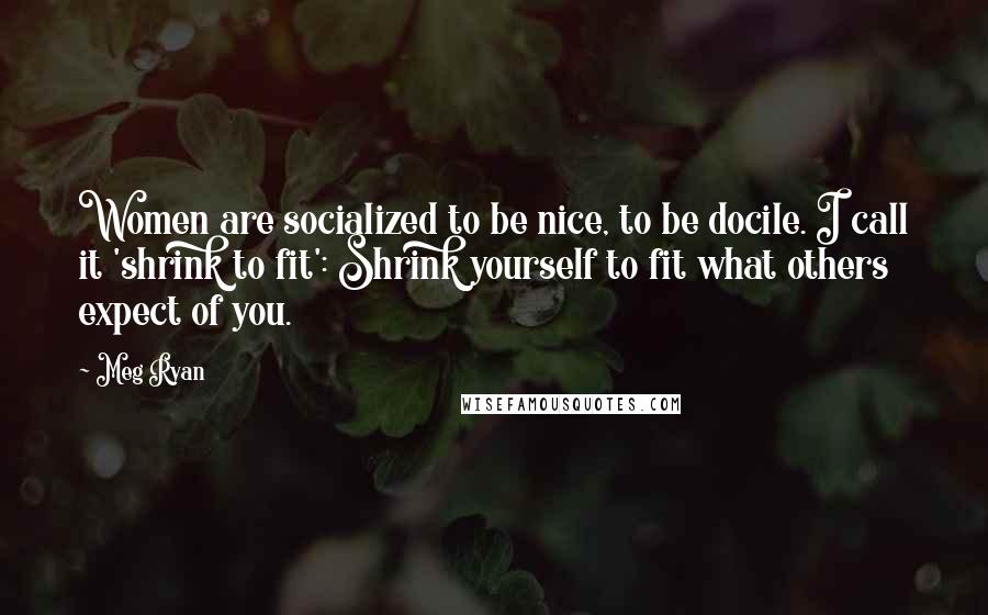 Meg Ryan Quotes: Women are socialized to be nice, to be docile. I call it 'shrink to fit': Shrink yourself to fit what others expect of you.