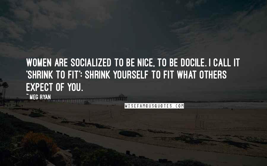 Meg Ryan Quotes: Women are socialized to be nice, to be docile. I call it 'shrink to fit': Shrink yourself to fit what others expect of you.