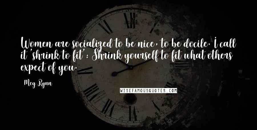 Meg Ryan Quotes: Women are socialized to be nice, to be docile. I call it 'shrink to fit': Shrink yourself to fit what others expect of you.