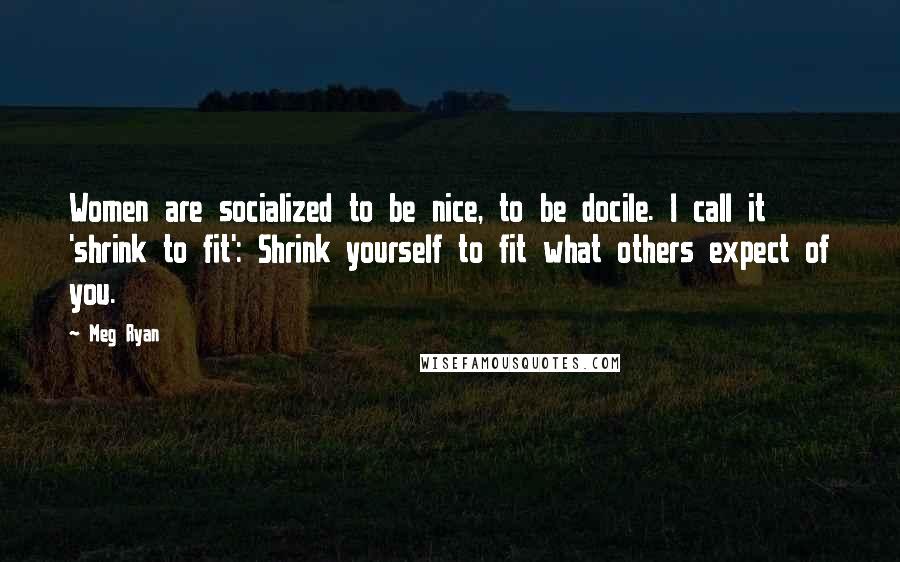 Meg Ryan Quotes: Women are socialized to be nice, to be docile. I call it 'shrink to fit': Shrink yourself to fit what others expect of you.