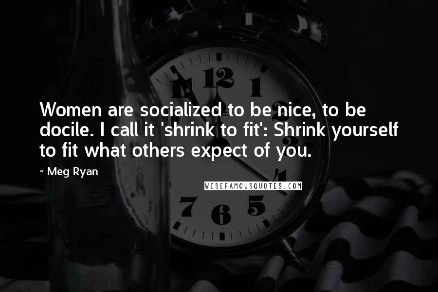 Meg Ryan Quotes: Women are socialized to be nice, to be docile. I call it 'shrink to fit': Shrink yourself to fit what others expect of you.