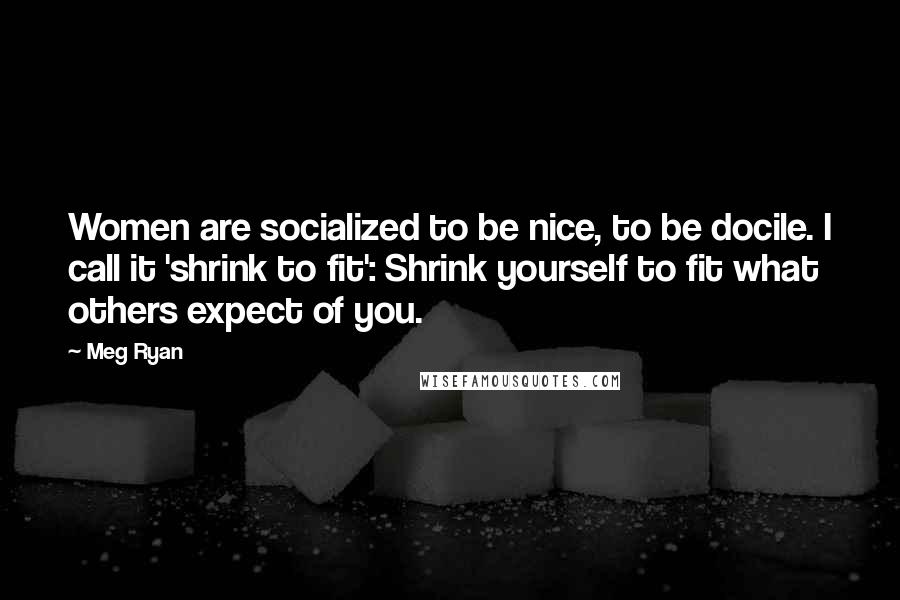 Meg Ryan Quotes: Women are socialized to be nice, to be docile. I call it 'shrink to fit': Shrink yourself to fit what others expect of you.