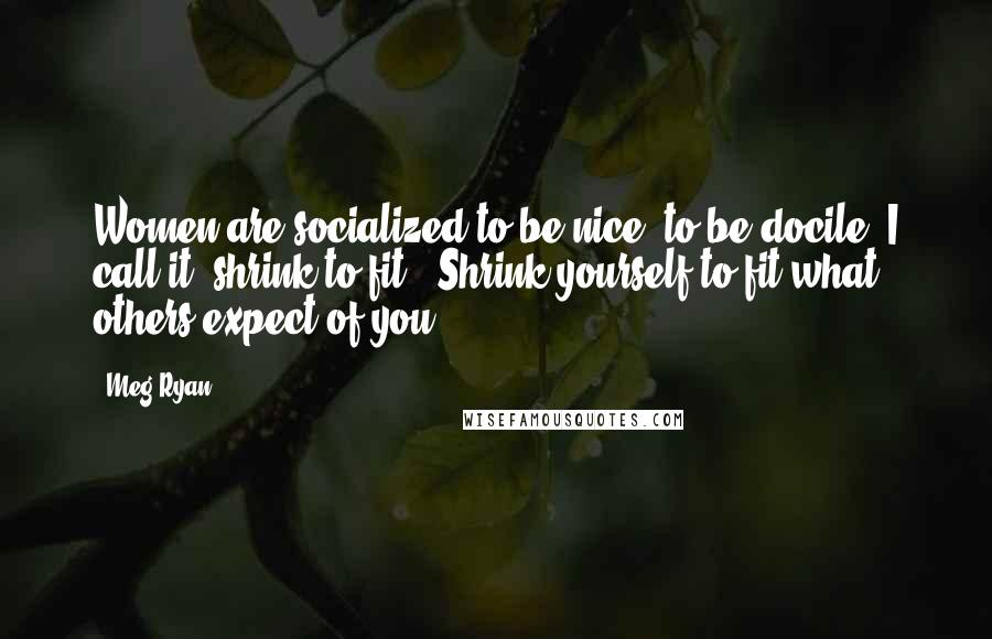 Meg Ryan Quotes: Women are socialized to be nice, to be docile. I call it 'shrink to fit': Shrink yourself to fit what others expect of you.
