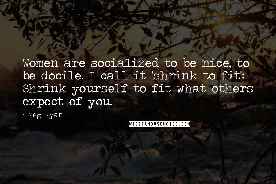 Meg Ryan Quotes: Women are socialized to be nice, to be docile. I call it 'shrink to fit': Shrink yourself to fit what others expect of you.