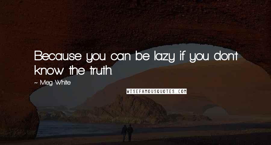 Meg White Quotes: Because you can be lazy if you don't know the truth.