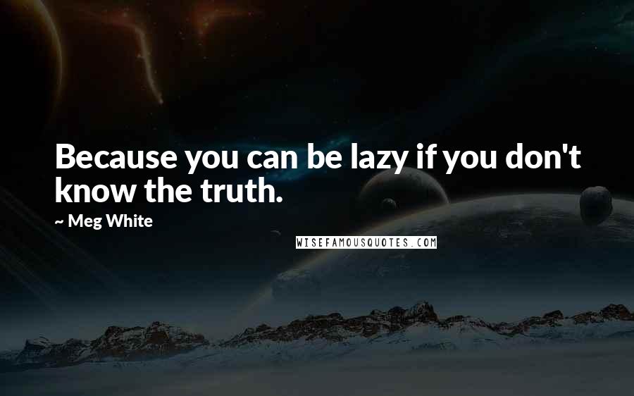 Meg White Quotes: Because you can be lazy if you don't know the truth.