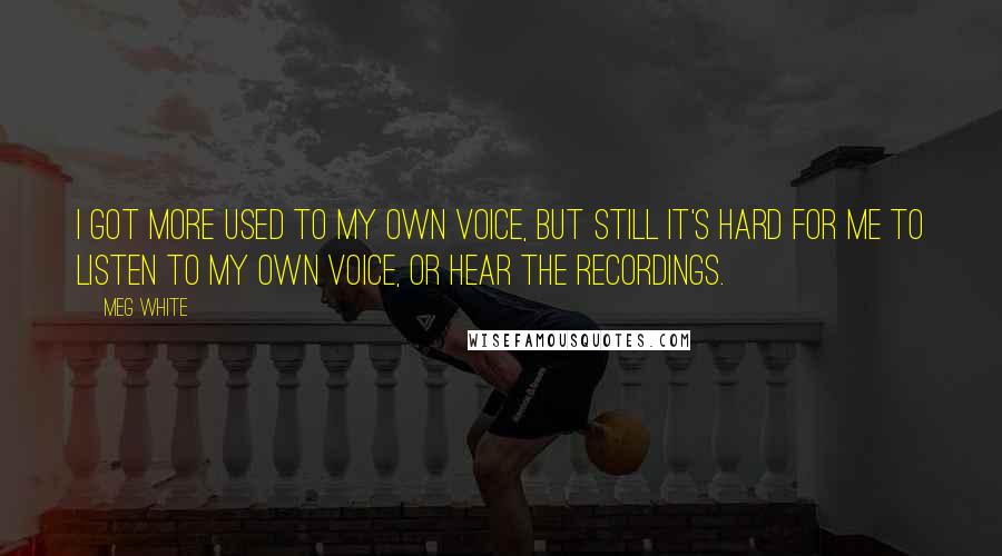 Meg White Quotes: I got more used to my own voice, but still it's hard for me to listen to my own voice, or hear the recordings.