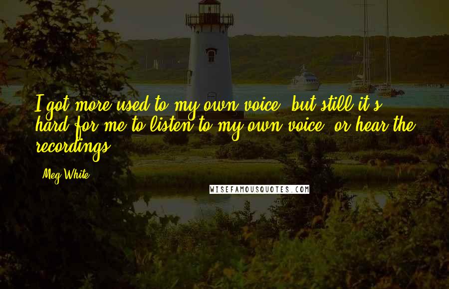Meg White Quotes: I got more used to my own voice, but still it's hard for me to listen to my own voice, or hear the recordings.