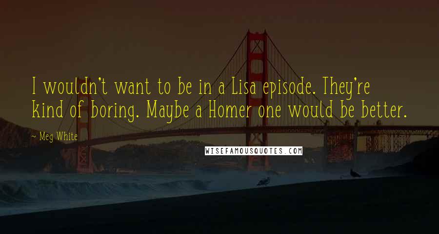 Meg White Quotes: I wouldn't want to be in a Lisa episode. They're kind of boring. Maybe a Homer one would be better.