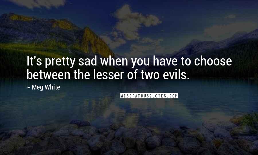 Meg White Quotes: It's pretty sad when you have to choose between the lesser of two evils.