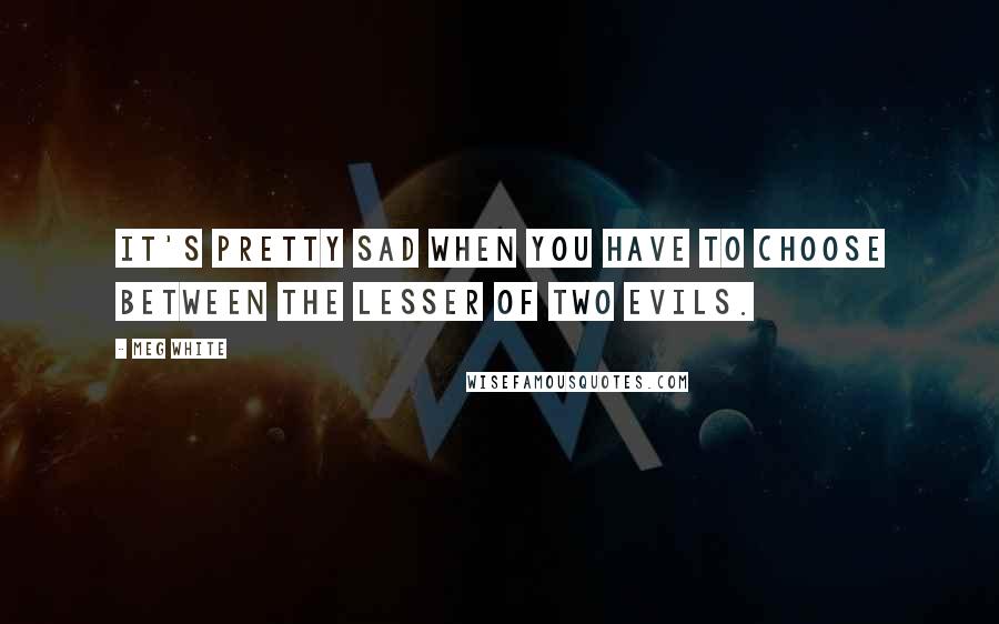 Meg White Quotes: It's pretty sad when you have to choose between the lesser of two evils.