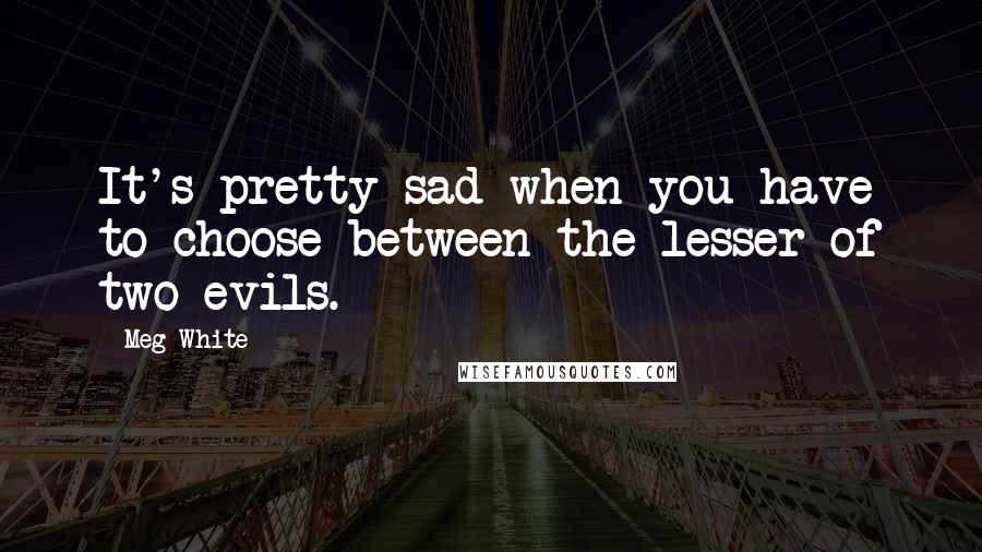 Meg White Quotes: It's pretty sad when you have to choose between the lesser of two evils.