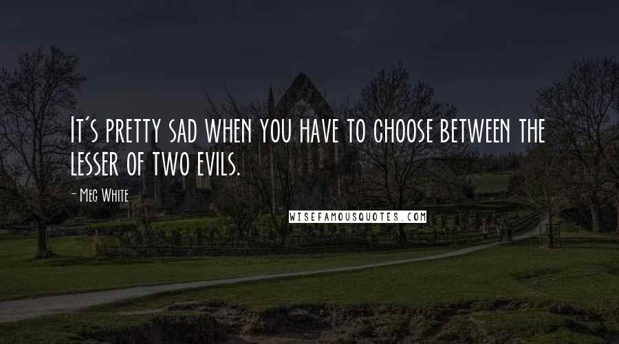 Meg White Quotes: It's pretty sad when you have to choose between the lesser of two evils.