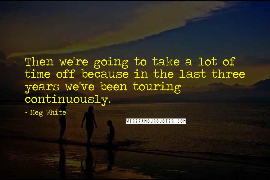 Meg White Quotes: Then we're going to take a lot of time off because in the last three years we've been touring continuously.