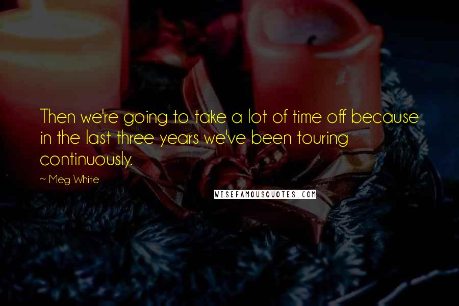 Meg White Quotes: Then we're going to take a lot of time off because in the last three years we've been touring continuously.