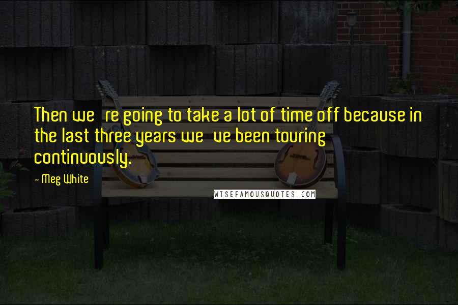 Meg White Quotes: Then we're going to take a lot of time off because in the last three years we've been touring continuously.