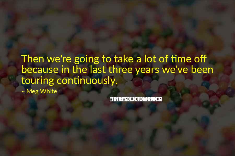 Meg White Quotes: Then we're going to take a lot of time off because in the last three years we've been touring continuously.