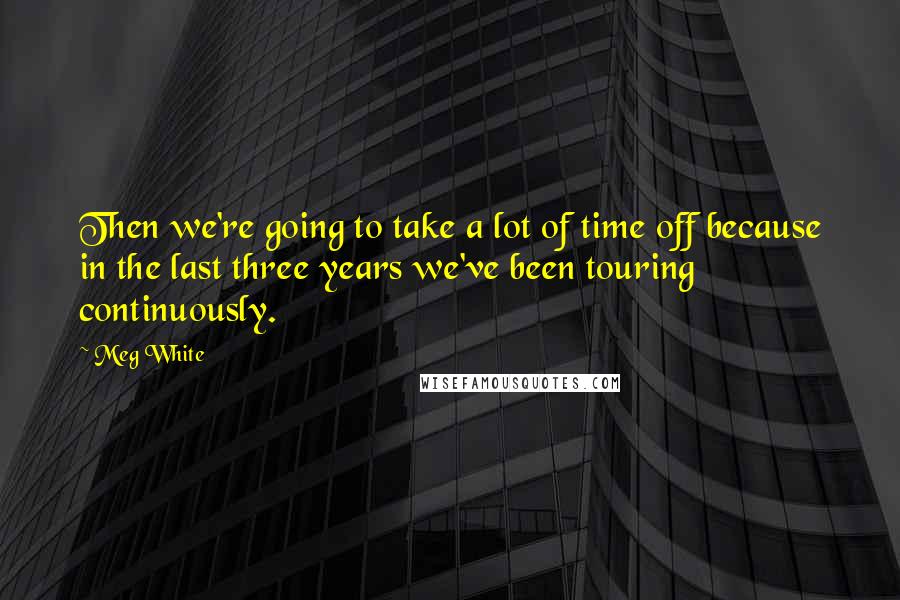 Meg White Quotes: Then we're going to take a lot of time off because in the last three years we've been touring continuously.