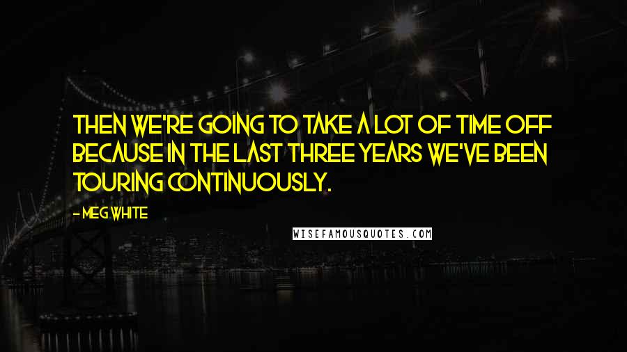 Meg White Quotes: Then we're going to take a lot of time off because in the last three years we've been touring continuously.