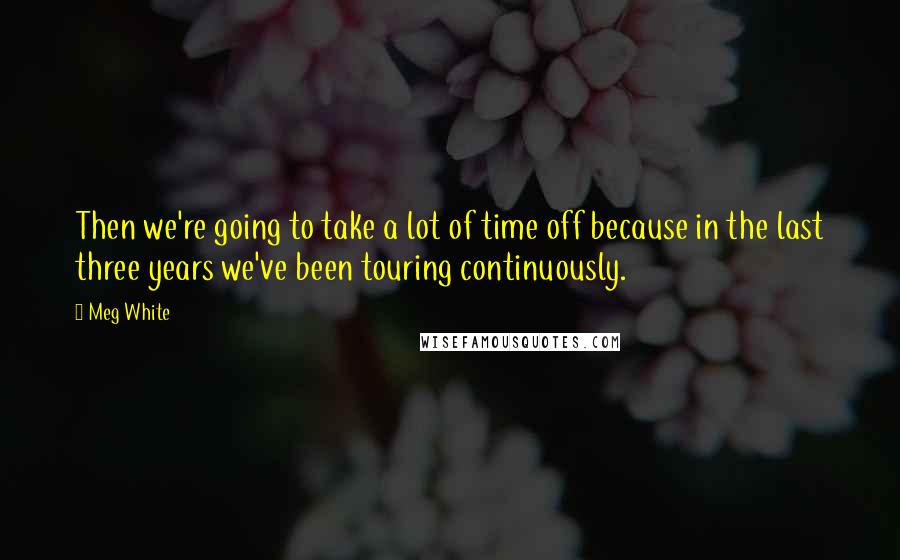 Meg White Quotes: Then we're going to take a lot of time off because in the last three years we've been touring continuously.