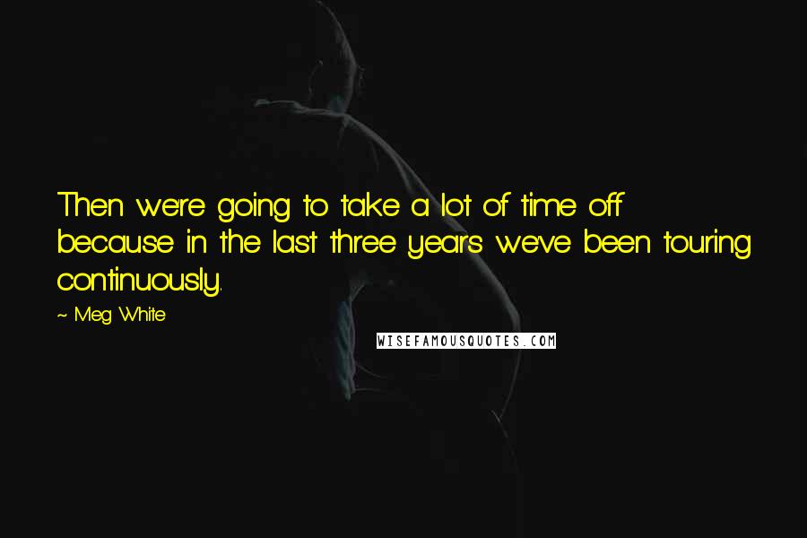 Meg White Quotes: Then we're going to take a lot of time off because in the last three years we've been touring continuously.