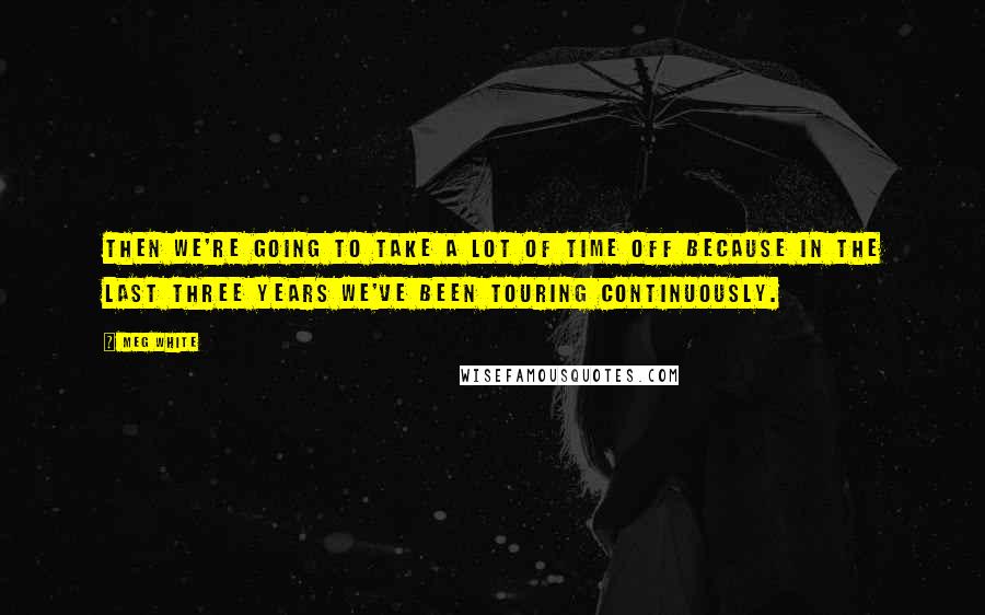 Meg White Quotes: Then we're going to take a lot of time off because in the last three years we've been touring continuously.