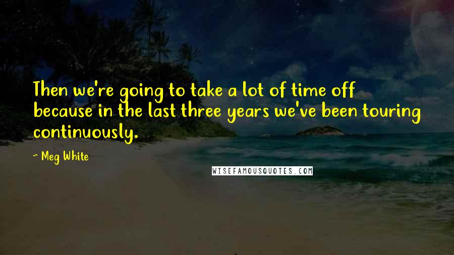 Meg White Quotes: Then we're going to take a lot of time off because in the last three years we've been touring continuously.