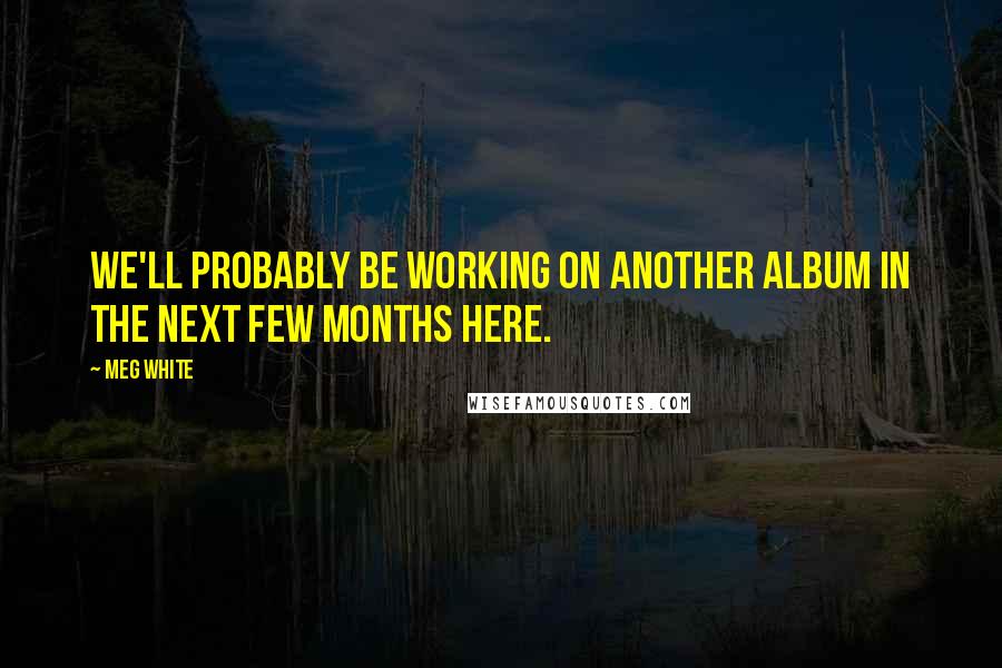 Meg White Quotes: We'll probably be working on another album in the next few months here.