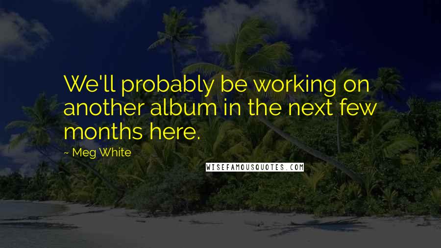 Meg White Quotes: We'll probably be working on another album in the next few months here.