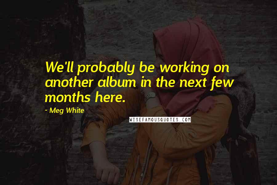 Meg White Quotes: We'll probably be working on another album in the next few months here.