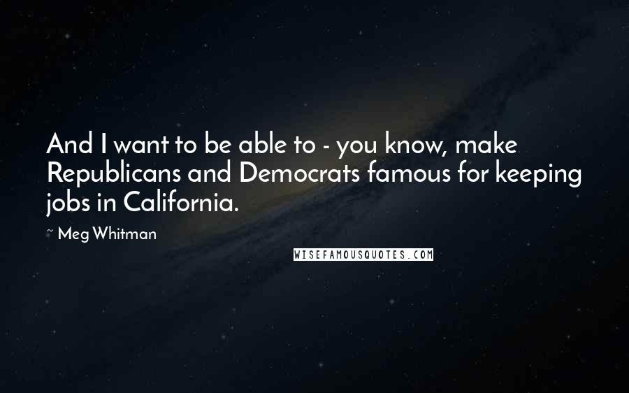 Meg Whitman Quotes: And I want to be able to - you know, make Republicans and Democrats famous for keeping jobs in California.