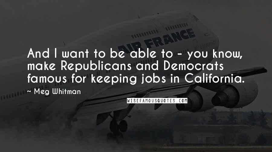 Meg Whitman Quotes: And I want to be able to - you know, make Republicans and Democrats famous for keeping jobs in California.