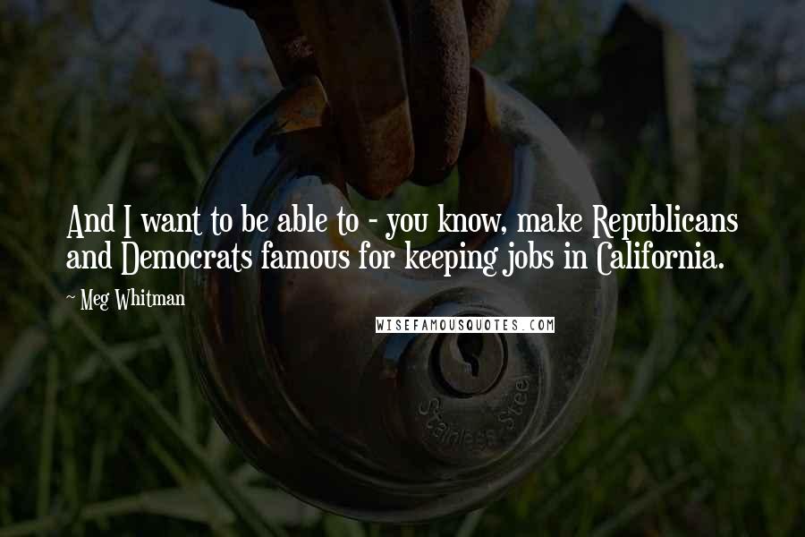 Meg Whitman Quotes: And I want to be able to - you know, make Republicans and Democrats famous for keeping jobs in California.