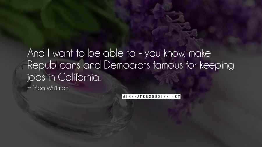 Meg Whitman Quotes: And I want to be able to - you know, make Republicans and Democrats famous for keeping jobs in California.