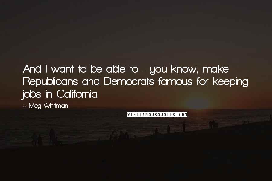 Meg Whitman Quotes: And I want to be able to - you know, make Republicans and Democrats famous for keeping jobs in California.