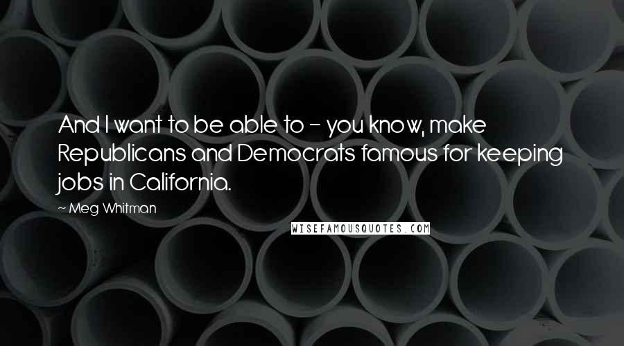 Meg Whitman Quotes: And I want to be able to - you know, make Republicans and Democrats famous for keeping jobs in California.