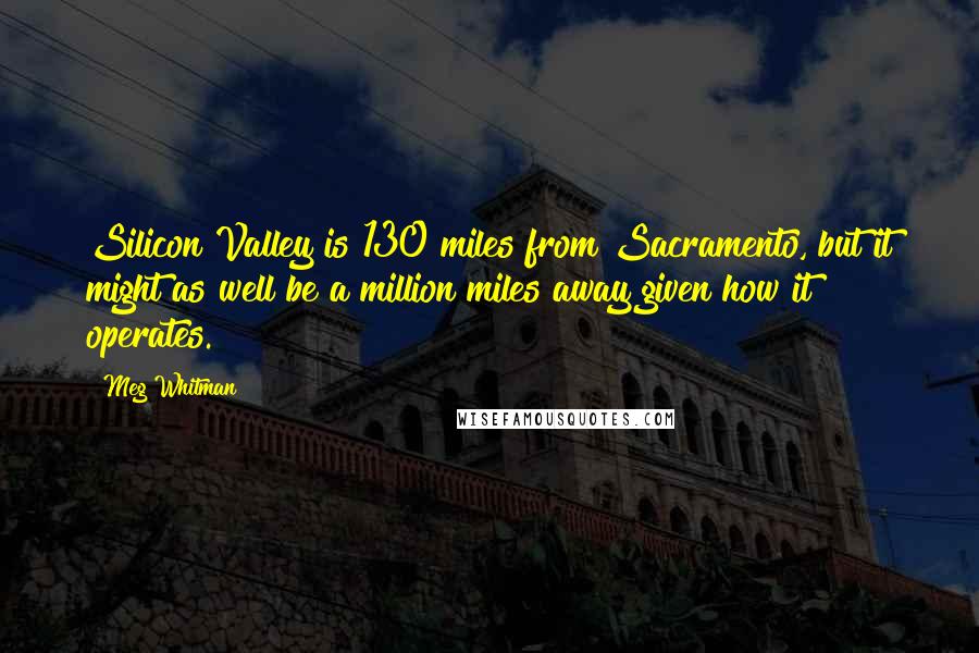 Meg Whitman Quotes: Silicon Valley is 130 miles from Sacramento, but it might as well be a million miles away given how it operates.