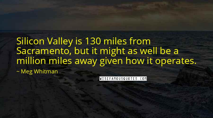 Meg Whitman Quotes: Silicon Valley is 130 miles from Sacramento, but it might as well be a million miles away given how it operates.