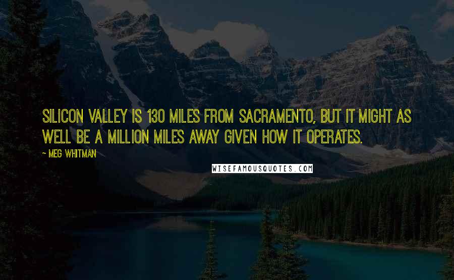 Meg Whitman Quotes: Silicon Valley is 130 miles from Sacramento, but it might as well be a million miles away given how it operates.