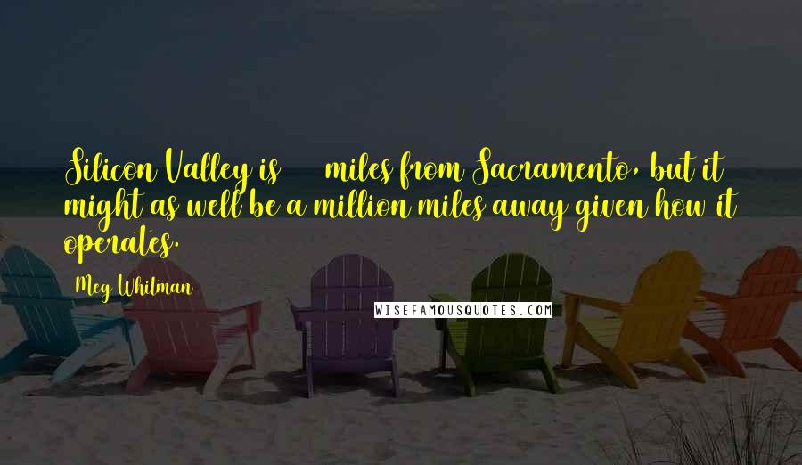 Meg Whitman Quotes: Silicon Valley is 130 miles from Sacramento, but it might as well be a million miles away given how it operates.