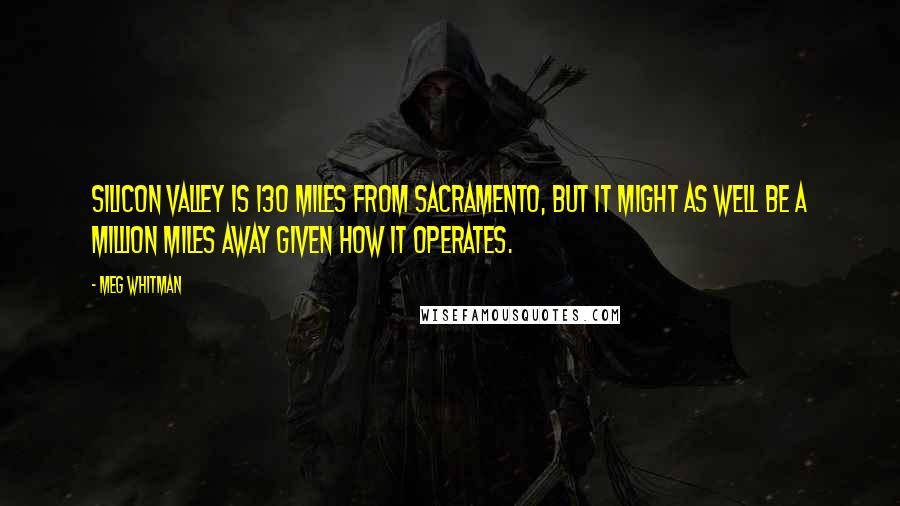 Meg Whitman Quotes: Silicon Valley is 130 miles from Sacramento, but it might as well be a million miles away given how it operates.