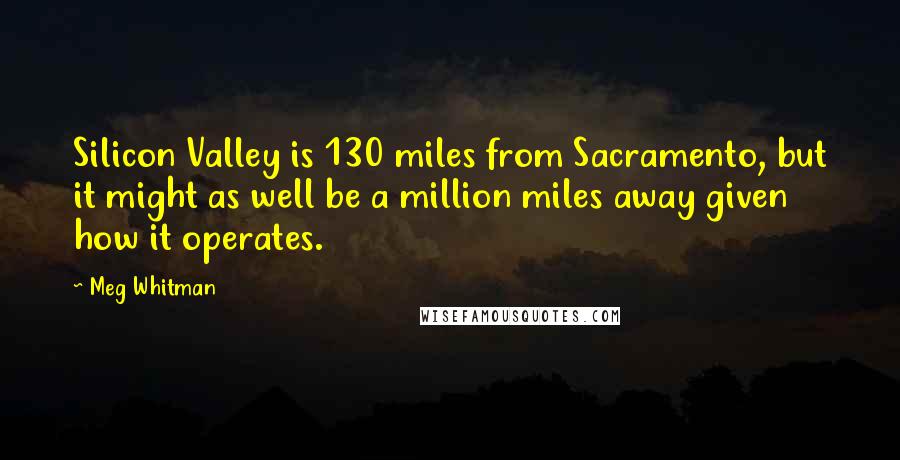 Meg Whitman Quotes: Silicon Valley is 130 miles from Sacramento, but it might as well be a million miles away given how it operates.